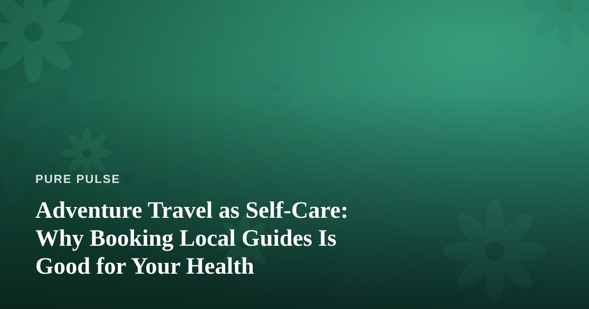 Adventure Travel as Self-Care: Why Booking Local Guides Is Good for Your Health