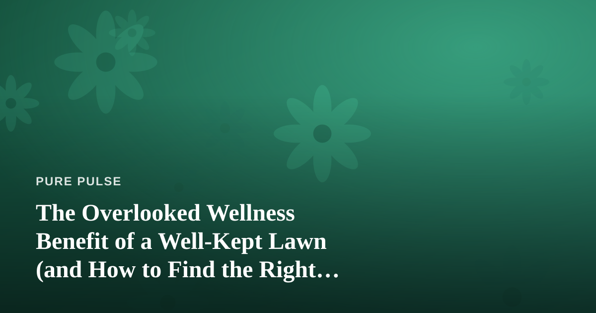 The Overlooked Wellness Benefit of a Well-Kept Lawn (and How to Find the Right Care Team)