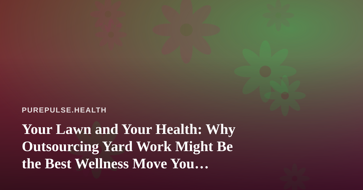 Your Lawn and Your Health: Why Outsourcing Yard Work Might Be the Best Wellness Move You Make This Year
